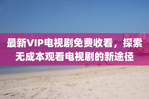 最新VIP電視劇免費(fèi)收看，探索無(wú)成本觀看電視劇的新途徑