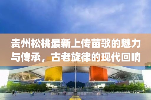 貴州松桃最新上傳苗歌的魅力與傳承，古老旋律的現(xiàn)代回響