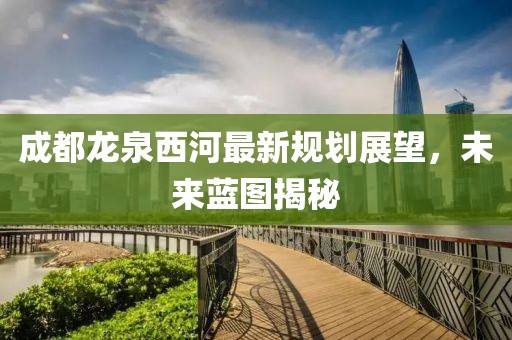 成都龍泉西河最新規(guī)劃展望，未來藍圖揭秘
