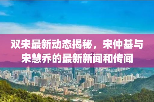 雙宋最新動(dòng)態(tài)揭秘，宋仲基與宋慧喬的最新新聞和傳聞