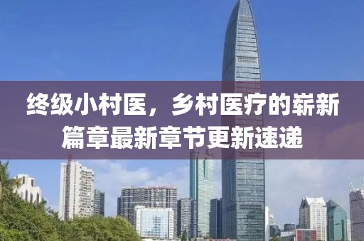 終級(jí)小村醫(yī)，鄉(xiāng)村醫(yī)療的嶄新篇章最新章節(jié)更新速遞