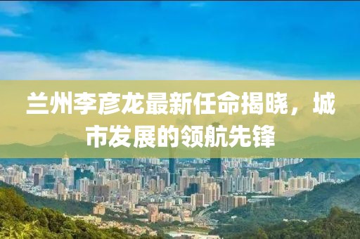 蘭州李彥龍最新任命揭曉，城市發(fā)展的領(lǐng)航先鋒