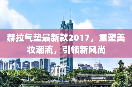 赫拉氣墊最新款2017，重塑美妝潮流，引領新風尚
