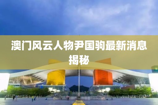 澳門風(fēng)云人物尹國(guó)駒最新消息揭秘