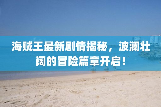 海賊王最新劇情揭秘，波瀾壯闊的冒險篇章開啟！