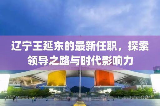 遼寧王延東的最新任職，探索領導之路與時代影響力