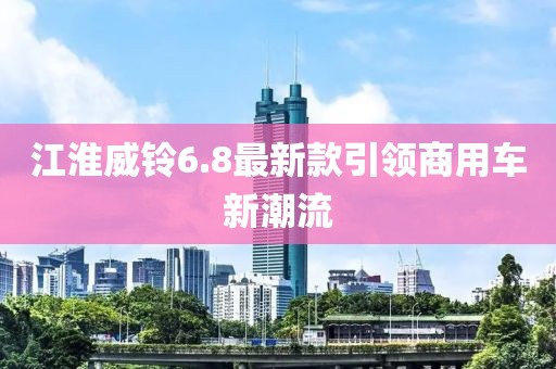 江淮威鈴6.8最新款引領商用車新潮流