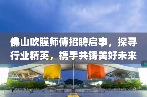 佛山吹膜師傅招聘啟事，探尋行業(yè)精英，攜手共鑄美好未來