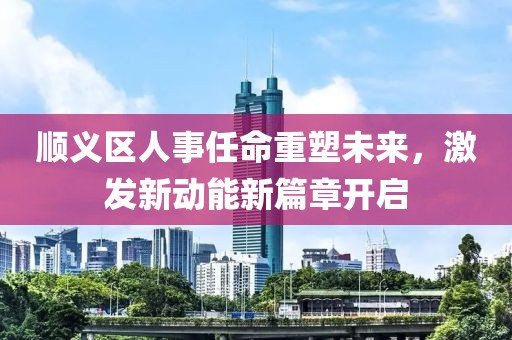 順義區(qū)人事任命重塑未來，激發(fā)新動(dòng)能新篇章開啟