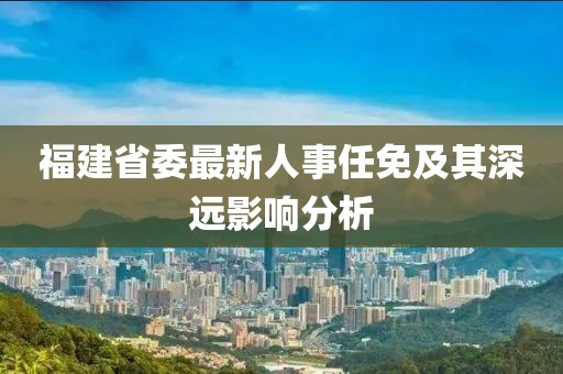 福建省委最新人事任免及其深遠(yuǎn)影響分析