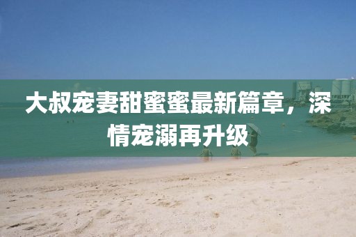 大叔寵妻甜蜜蜜最新篇章，深情寵溺再升級(jí)