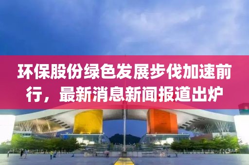環(huán)保股份綠色發(fā)展步伐加速前行，最新消息新聞報道出爐