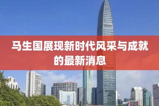 馬生國展現(xiàn)新時代風(fēng)采與成就的最新消息