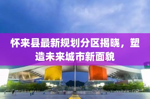 懷來縣最新規(guī)劃分區(qū)揭曉，塑造未來城市新面貌