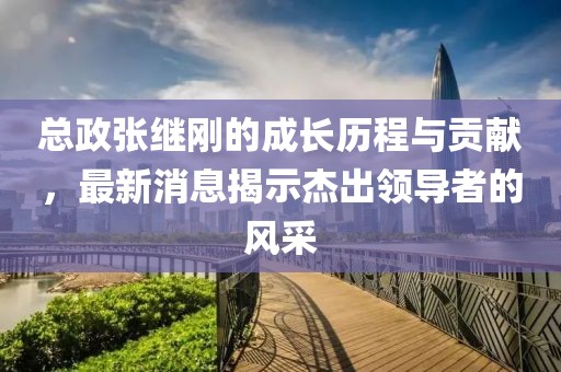 總政張繼剛的成長歷程與貢獻(xiàn)，最新消息揭示杰出領(lǐng)導(dǎo)者的風(fēng)采