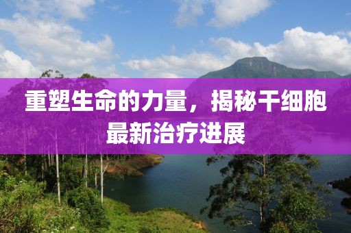 重塑生命的力量，揭秘干細胞最新治療進展