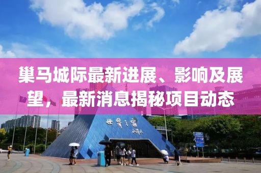 巢馬城際最新進展、影響及展望，最新消息揭秘項目動態(tài)