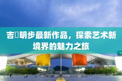 吉沢明步最新作品，探索藝術(shù)新境界的魅力之旅