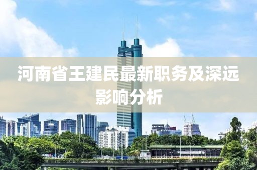 河南省王建民最新職務(wù)及深遠(yuǎn)影響分析