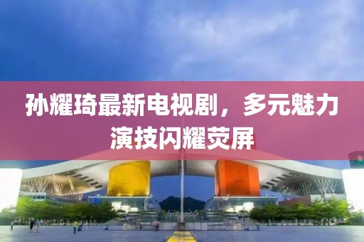 孫耀琦最新電視劇，多元魅力演技閃耀熒屏