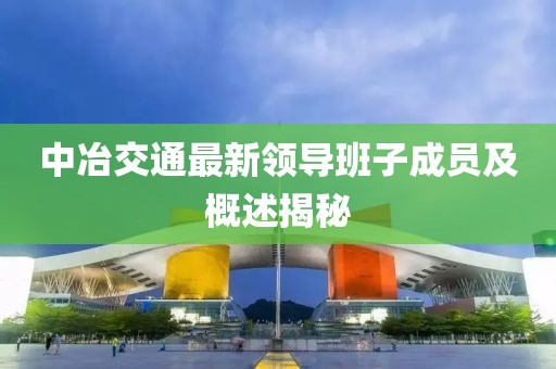 中冶交通最新領(lǐng)導(dǎo)班子成員及概述揭秘