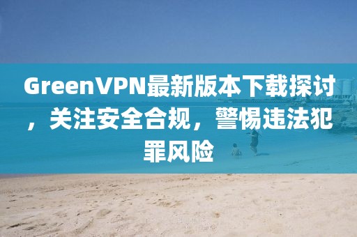 GreenVPN最新版本下載探討，關(guān)注安全合規(guī)，警惕違法犯罪風險
