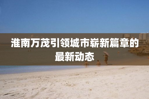 淮南萬茂引領(lǐng)城市嶄新篇章的最新動態(tài)