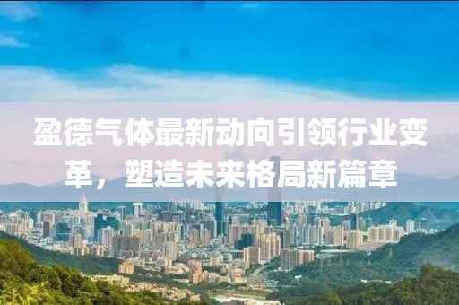 盈德氣體最新動向引領(lǐng)行業(yè)變革，塑造未來格局新篇章