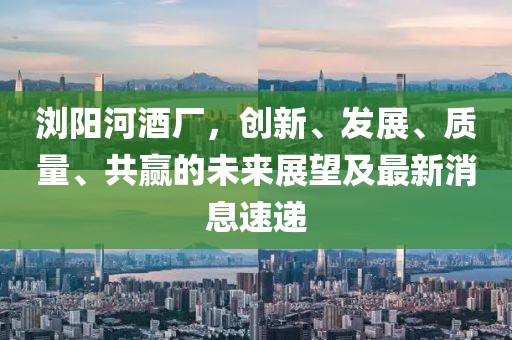 瀏陽河酒廠，創(chuàng)新、發(fā)展、質(zhì)量、共贏的未來展望及最新消息速遞