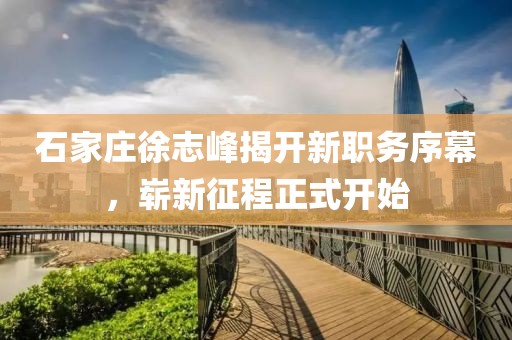石家莊徐志峰揭開新職務(wù)序幕，嶄新征程正式開始