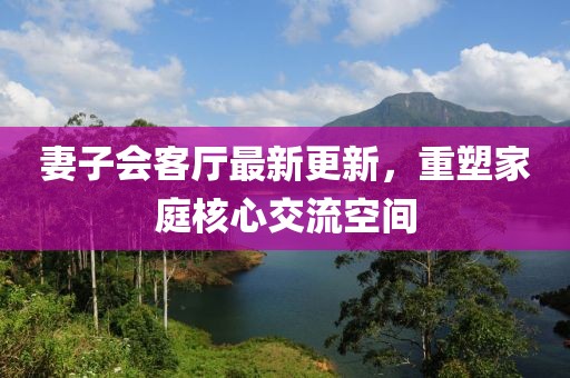 妻子會客廳最新更新，重塑家庭核心交流空間