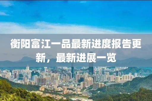 衡陽(yáng)富江一品最新進(jìn)度報(bào)告更新，最新進(jìn)展一覽