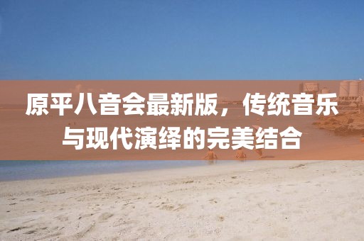 原平八音會最新版，傳統(tǒng)音樂與現(xiàn)代演繹的完美結(jié)合