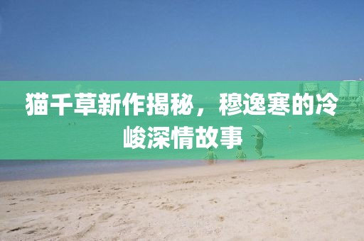 貓千草新作揭秘，穆逸寒的冷峻深情故事