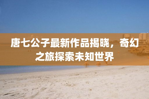 唐七公子最新作品揭曉，奇幻之旅探索未知世界