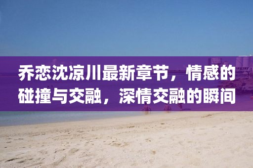 喬戀沈涼川最新章節(jié)，情感的碰撞與交融，深情交融的瞬間