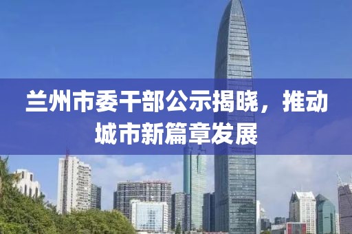蘭州市委干部公示揭曉，推動城市新篇章發(fā)展