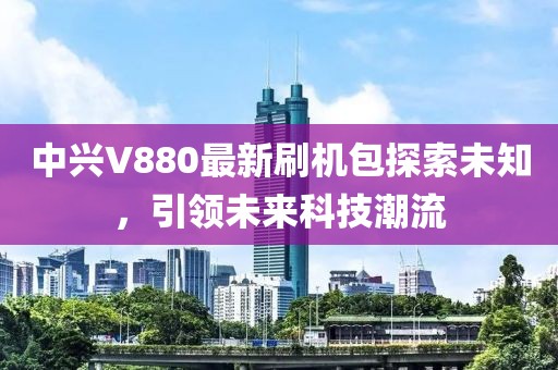 中興V880最新刷機包探索未知，引領(lǐng)未來科技潮流