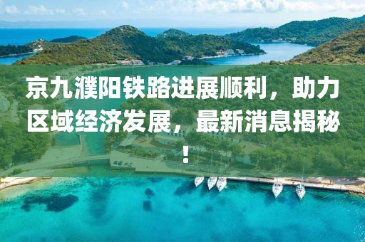京九濮陽鐵路進(jìn)展順利，助力區(qū)域經(jīng)濟(jì)發(fā)展，最新消息揭秘！