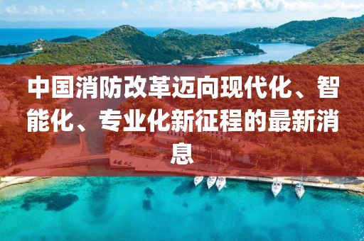 中國消防改革邁向現(xiàn)代化、智能化、專業(yè)化新征程的最新消息