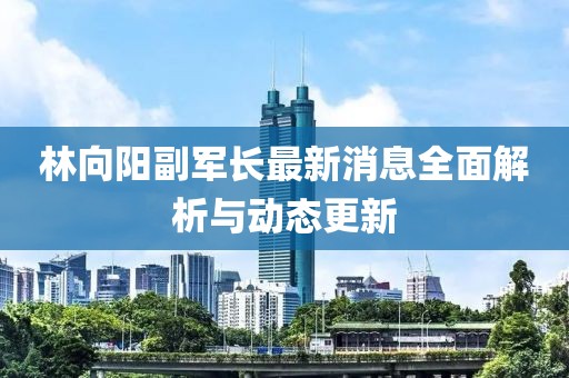 林向陽副軍長最新消息全面解析與動態(tài)更新