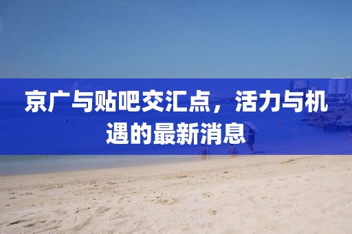 京廣與貼吧交匯點(diǎn)，活力與機(jī)遇的最新消息