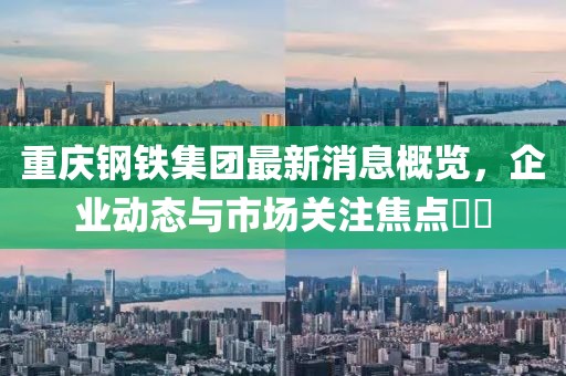 重慶鋼鐵集團(tuán)最新消息概覽，企業(yè)動態(tài)與市場關(guān)注焦點(diǎn)??