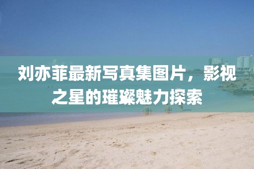 劉亦菲最新寫真集圖片，影視之星的璀璨魅力探索