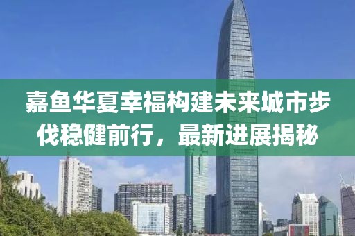 嘉魚華夏幸福構(gòu)建未來城市步伐穩(wěn)健前行，最新進(jìn)展揭秘