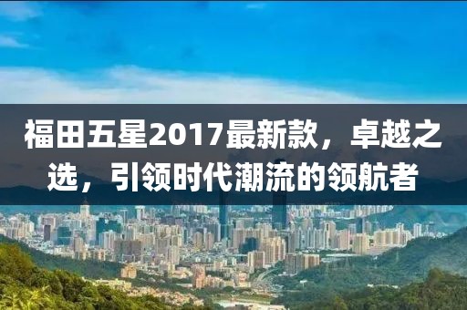 福田五星2017最新款，卓越之選，引領(lǐng)時(shí)代潮流的領(lǐng)航者