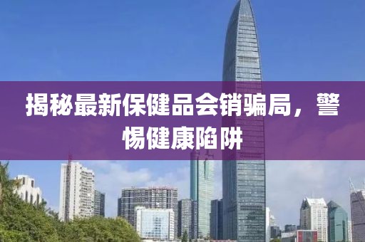 揭秘最新保健品會銷騙局，警惕健康陷阱