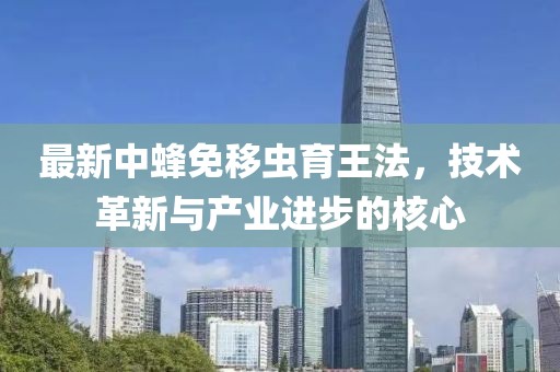最新中蜂免移蟲育王法，技術(shù)革新與產(chǎn)業(yè)進(jìn)步的核心