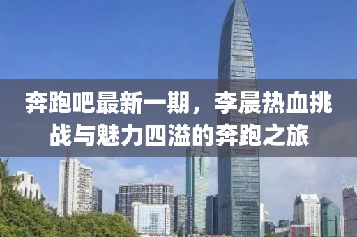 奔跑吧最新一期，李晨熱血挑戰(zhàn)與魅力四溢的奔跑之旅