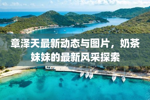 章澤天最新動(dòng)態(tài)與圖片，奶茶妹妹的最新風(fēng)采探索